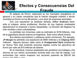 El colapso de Enron, repercutió en los mercados energéticos en
general y en varias compañías qué le habían otorgado créditos o tenían
contratos en Enron en los 40 países y una serie de empresas asociadas.
Con una reputación ya bastante dañada, Arthur Anderson tiene,
ante el colapso, serios problemas. Muchos de sus mejores empleados
abandonaron la empresa o fueron despedidos. La División del Negocio ha
sido vendida a otros competidores.
La pérdidas son inmensas, esta es estimada en $150 billones, más
de la gigantesca deuda externa en Argentina; Esto como efecto directo.
Sus efectos secundarios y coletazos recién comienzan. Por ejemplo,
JP Morgan ha admitido una exposicion de $900 millones y el Citigroup $800
millones. Algunos bancos, tales como el Amalgamated Bank establecido
en Nueva York está iniciando acciones legales contra los ejecutivos de
Enron por valor de $15 billones de dolares.
En lo individual, muchos empleados han perdieron sus trabajos y los
ahorros de sus retiros acumulados durante toda una vida de trabajo. Los
accionistas han vieron evaporar sus acciones pasando de $85.00 del
 