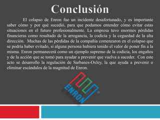 El colapso de Enron fue un incidente desafortunado, y es importante
saber cómo y por qué sucedió, para que podamos entender cómo evitar estas
situaciones en el futuro profesionalmente. La empresa tuvo enormes pérdidas
financieras como resultado de la arrogancia, la codicia y la ceguedad de la alta
dirección. Muchas de las pérdidas de la compañía comenzaron en el colapso que
se podría haber evitado, si alguna persona hubiera tenido el valor de poner fin a la
misma. Enron permanecerá como un ejemplo supremo de la codicia, los engaños
y de la acción que se tomó para ayudar a prevenir que vuelva a suceder. Con este
acto se desarrollo la regulación de Sarbanes-Oxley, la que ayuda a prevenir o
eliminar escándalos de la magnitud de Enron.
 