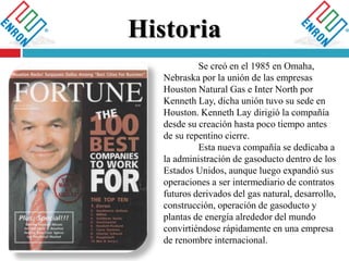 
Se creó en el 1985 en Omaha,
Nebraska por la unión de las empresas
Houston Natural Gas e Inter North por
Kenneth Lay, dicha unión tuvo su sede en
Houston. Kenneth Lay dirigió la compañía
desde su creación hasta poco tiempo antes
de su repentino cierre.
Esta nueva compañía se dedicaba a
la administración de gasoducto dentro de los
Estados Unidos, aunque luego expandió sus
operaciones a ser intermediario de contratos
futuros derivados del gas natural, desarrollo,
construcción, operación de gasoducto y
plantas de energía alrededor del mundo
convirtiéndose rápidamente en una empresa
de renombre internacional.
 
