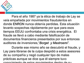 Para el año 1987 ya la ética de trabajo de Lay se
veía empañada por movimientos fraudulentos en
donde ENRON nunca obtenía perdidas. Esta situación
levanto sospechas rápidamente por que para esos
tiempos EEUU confrontaba una crisis energética. El
fraude se llevó a cabo mediante falsificación de
documentos financieros presentados por sus entonces
auditores de inversiones,“Borget y Mastroemi”.
Durante ese mismo año se descubrió el fraude, y
Lay para librarse de la culpa despidió a estos asesores
de su compañía y negó cualquier tipo de malas
prácticas aunque se dice que él siempre tuvo
 