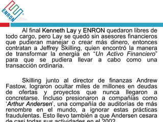 Al final Kenneth Lay y ENRON quedaron libres de
todo cargo, pero Lay se quedó sin asesores financieros
que pudieran manejar o crear más dinero, entonces
contratan a Jeffrey Skilling, quien encontró la manera
de transformar la energía en “Un Activo Financiero”
para que se pudiera llevar a cabo como una
transacción ordinaria.
Skilling junto al director de finanzas Andrew
Fastow, lograron ocultar miles de millones en deudas
de ofertas y proyectos que nunca llegaron a
concretarse. Incluso presionaron a compañías como
‘Arthur Andersen’, una compañía de auditorías de más
renombre en el mundo, a ignorar estas prácticas
fraudulentas. Esto llevo también a que Andersen cesara
 