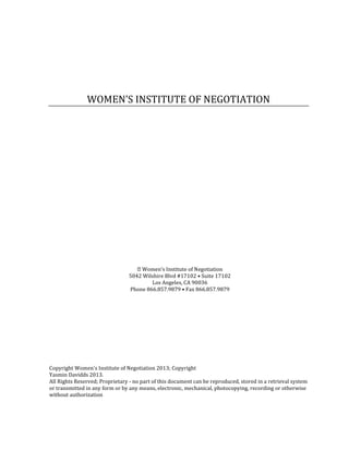 WOMEN’S INSTITUTE OF NEGOTIATION




                                     Women’s Institute of Negotiation
                                 5042 Wilshire Blvd #17102 • Suite 17102
                                         Los Angeles, CA 90036
                                 Phone 866.857.9879 • Fax 866.857.9879




Copyright Women's Institute of Negotiation 2013; Copyright
Yasmin Davidds 2013.
All Rights Reserved; Proprietary - no part of this document can be reproduced, stored in a retrieval system
or transmitted in any form or by any means, electronic, mechanical, photocopying, recording or otherwise
without authorization
 