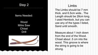 Items Needed:
Wood
Mitre Saw
Chisel
Drill
Step 2
The Limbs should be 7 mm
thick, and 6.5cm wide.. The
Length should be 28c...