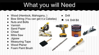  Wood (Hemlock, Mahogany, )
 Bow String (You can get it a Cabelas)
 Nuts and Bolts
 Varnish
 Sand Paper
 Chisel
 Mitre Saw
 Jigsaw
 Measuring Tape
 Wood Planer
 Foam Paint Brush
What you will Need
 Drill
 1/4 Drill Bit
 