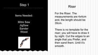 Items Needed:
Mitre Saw
JigSaw
Sander
Wood
Step 1
For the Riser. The
measurements are 4x4cm
and, the length should be
35cm.
There is no template for the
riser; you will have to draw it
by sight. Cut the edges to an
angle that you Prefer, and
then sand them. Until its
smooth.
Riser
 