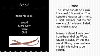 Items Needed:
Wood
Mitre Saw
Chisel
Drill
Step 2
The Limbs should be 7 mm
thick, and 6.5cm wide.. The
Length should be 28cm long.
I used Hemlock, but you can
use any of the types I listed,
Sand until smooth.
Measure about 1 inch down
from the end of the Wood.
Chisel about .5 cm into the
wood. This groove is where
the string is going to be
strung.
Limbs
 