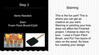 Step 3
This is the fun part! This is
where you can get as
creative as you want.
Staining or painting your bow
does not affect the Finished
project. I choose to stain my
bow. I used a Foam Paint
Brush, and Put Two layers of
stain on the wood. So have
fun creating your design
Staining
Items Needed:
Stain
Foam Paint Brush/Cloth
 