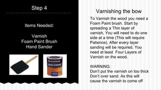 Items Needed:
Varnish
Foam Paint Brush
Hand Sander
Step 4
To Varnish the wood you need a
Foam Paint brush. Start by
spreading a Thin layer of
varnish, You will need to do one
side at a time (This will require
Patience). After every layer
sanding will be required. You
need at least Four Layers of
Varnish on the wood.
WARNING:
Dont put the varnish on too thick
Dont over sand. As this will
cause the varnish to come off
Varnishing the bow
 