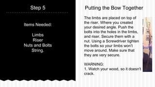 Items Needed:
Limbs
Riser
Nuts and Bolts
String.
Step 5
The limbs are placed on top of
the riser. Where you created
your desired angle. Push the
bolts into the holes in the limbs,
and riser. Secure them with a
nut. Using a Screwdriver tighten
the bolts so your limbs wont
move around. Make sure that
they are very secure.
WARNING:
1. Watch your wood, so it doesn't
crack.
Putting the Bow Together
 