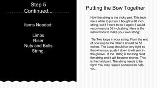 Items Needed:
Limbs
Riser
Nuts and Bolts
String.
Step 5
Continued...
Now the string is the tricky part. This took
me a while to put on. I bought a 60 inch
string, but if I were to do it again; I would
recommend a 58 inch string. Here is the
instructions to make your own string:
Tie Two loops in your string. From the end
of one loop to the other it should be 58
inches. The Loop should be very tight so
that when you push it down it will seat in
the groove. If the string is too long twist
the string and it will become shorter. This
is the hard part. The string needs to be
tight! You may require someone to help
you.
Putting the Bow Together
 