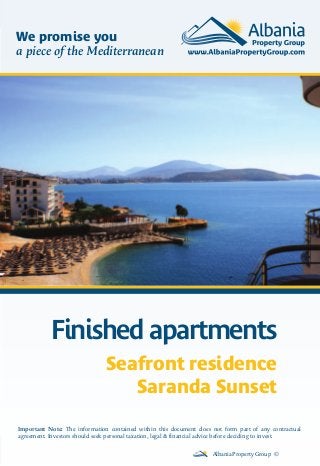 Finished apartments
Albania Property Group ©
Important Note: The information contained within this document does not form part of any contractual
agreement. Investors should seek personal taxation, legal & financial advice before deciding to invest.
We promise you
a piece of the Mediterranean
Seafront residence
Saranda Sunset
 