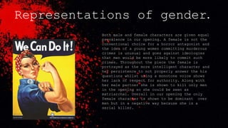 Representations of gender.
Both male and female characters are given equal
prevalence in our opening. A female is not the
conventional choice for a horror antagonist and
the idea of a young women committing murderous
crimes is unusual and goes against ideologies
that men would be more likely to commit such
crimes. Throughout the piece the female is
portrayed as the more intelligent character and
her persistence to not properly answer the his
questions whilst using a monotone voice shows
her lack of respect for authority. Along with
her male partner she is shown to kill only men
in the opening so she could be seen as
matriarchal. Overall in our opening the only
female character is shown to be dominant over
men but in a negative way because she is a
serial killer.
 