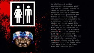 We challenged gender
associated ideologies with
our use of sound, mostly in
terms of conversation.
Although the male character
is asking the questions the
female is controlling the
conversation by answering in
a monotone voice and not
giving anything away. This
becomes more clear at the end
when the male character is
killed because the audience
realise that the female was
just stalling until her
accomplished arrived. The way
in which she ignores the
questions shows she is cold
hearted, its like Drake said
“you know a girl is hurt,
when she ignores you”.
 