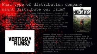 What type of distribution company
might distribute our film?
From my own research into Texas Chainsaw Massacre (Hooper, 1974)
I would of come to the conclusion that Bryanston Pictures should
produce our film. However I don’t think this is a good idea
because the company is American and Hasn’t released anything
decent in a while. I think the film is more suited to the
British independent route so I would choose Vertigo films as the
distribution company. From the research that I’ve done into
Monsters (Edwards, 2010). Vertigo have also released many other
British independent films like StreetDance (2011, Giwa)
Vertigo Films specialise in distributing
commercially driven independent cinema. This is
well suited to our film because it has many of the
characteristics of the independent films that
Vertigo release. For example our film would have a
low budget and no recognisable actors/actresses. It
also doesn’t contain any key talent. Our opening
would also be independent because it doesn’t
include any characteristics of a tent pole
industrial film.
 