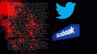 Guerrilla film distribution is a low budget way
of distributing promoting and marketing a film.
Vertigo have used Guerrilla film distribution in
the past on Monsters which was a huge success as
a British independent film. Moreover Guerrilla
distribution typically involves methods like
flyers, stickers posters and graffiti. However in
recent times it has developed and expanded and it
is now widely used on the internet. Instead of
just drawing attention locally, the film can be
networked through individual groups on Web 2.0.
In terms of using the internet for Guerrilla
distribution events can also be organised to
promote the film, like flash mobs for example.
Due to these factors a think Vertigo films could
use a viral campaign as a really useful way of
distributing the film and making it appeal to the
target audience and even people outside the
target age groups. Linking into earlier points
the use of Web 2.0 and a viral campaign could
attract a wider range of mainstream cinemas who
are prepared to show the film. Which would
broaden the films radius for being exhibited.
In the modern film industry social media
is very important for distributing both
industrial and independent films. Most modern
films have social media pages and do things like
run competitions, social media is used because
its free and its particularly useful for horror
films because most of the target audience will be
on at least one social media site.
 