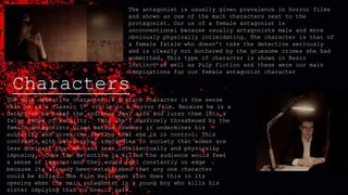 Characters
The antagonist is usually given prevalence in horror films
and shown as one of the main characters next to the
protagonist. Our us of a female antagonist is
unconventional because usually antagonists male and more
obviously physically intimidating. The character is that of
a female fatale who doesn’t take the detective seriously
and is clearly not bothered by the gruesome crimes she had
committed. This type of character is shown in Basic
Instinct as well as Pulp Fiction and these were our main
inspirations for our female antagonist character
The male detective character is a stock character in the sense
that he is a classic 1st victim in a horror film. Because he is a
detective he makes the audience feel safe and lures them into a
false sense of security. This isn’t massively threatened by the
female antagonists blasé nature however it undermines his
authority and gives the feeling that she is in control. This
contrasts with patriarchal ideologies in society that women are
less dominant than men and less intellectually and physically
imposing. Once the detective is killed the audience would feel
a sense of tension and they would feel constantly on edge
because its already been established that any one character
could be killed. The film Halloween also does this in its
opening when the main antagonist is a young boy who kills his
sister implying that no one is safe.
 