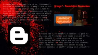 Blogger was a key feature of our coursework
because it made it easy to keep track of our
work. Blogger is pretty easy and simple to
use and it allowed us to personalise our web
page to fit the themes of our opening which
was useful. The fact that it is a simple
site to understand made it comparatively
easy for us to produce detailed blog posts
quite quickly.
Blogger was also pragmatic because it gave us
an easy way to manage and place content on the
web. Overall I think running a blog was
interesting because there are currently a
growing amount of blog genres on the internet
and I feel that basing one around making a
horror opening is pretty groovy and innovative.
 