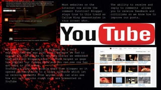 Most websites on the
internet now allow the
comment function! Blogger
stays true to this trend as
Callum King demonstrates in
this screen shot.
The ability to receive and
reply to comments allows
you to receive feedback and
criticisms so we know how to
improve our posts.
We used YouTube as well as Blogger as I said
earlier. YouTube was also vital because we had to
upload all our pieces to YouTube before we embedded
them onto our Blogger blog. YouTube helped us gage
how popular our videos were and you can see one has
got near to 250 views.
YouTube is also more widely used than blogger so it
opened up everything to a wider audience which let
us receive comments from anyone. You can also see
how all our various rough cuts are presented on
YouTube
 