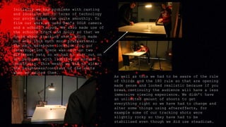 Initially we had problems with casting
and location but in terms of technology
our project has run quite smoothly. To
film our work we used Ben’s DSLR camera
and a school tripod. We also made use of
the schools track and dolly so that we
could shoot tracking shots which made
our work look much more professional.
The main warehouse location for our
interrogation scene was shot on two
different sets so we had to sort out on
set problems with lighting to ensure
continuity. This meant we had to alter
the brightness/contrast of the shots
when we edited them.
As well as this we had to be aware of the rule
of thirds and the 180 rule so that are opening
made sense and looked realistic because if you
break continuity the audience will have a less
immersive viewing experience. We didn’t have
an unlimited amount of shoots to get
everything right so we have had to change and
alter some things using aftereffects, for
example some of our tracking shots were
slightly rocky so they have had to be
stabilised even though we did use steadicam.
 
