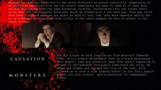 Because we used two locations it was quite difficult to ensure continuity especially as
we wanted to use shots from the two shoots seamlessly and make it seem as if they were
natural and coming from the same warehouse location. Furthermore this two screen shots
below show the two separate locations which we filmed with a two week gap. This gap could
have been a problem because you might be able to tell that they were separate mainly due
to my sideburns looking much more lively in the later segment we shot at school in the
drama studio.
For our titles we took inspiration from Monsters (Edwards
2012) it’s a simple white Serif font on a black background .
This doesn’t take any attention away from what's happening on
screen so the audience thoroughly understand the story. We
added key frames and changed the size of the text, this
allowed us to have a slow zooming effect on the font. Simple
titles are also classic and conventional of independent
films.
 