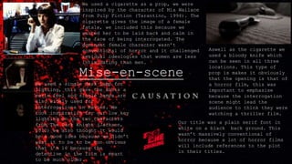 Mise-en-scene
Aswell as the cigarette we
used a bloody knife which
can be seen in all three
locations. This type of
prop is makes it obviously
that the opening is that of
a horror film, this was
important to emphasise
because the interrogation
scene might lead the
audience to think they were
watching a thriller film.
We used a single desk lamp for
lighting, this gave the shots an
eerie feel and single lamps are
also widely used for
interrogations in movies. We
took inspiration for our low key
lighting on the two characters
from The Dark Knight (Jackson,
2010) we also thought it would
be a good idea because we didn’t
want it to be to be too obvious
that I’m 16 because the
detective in the film is meant
to be much older.
We used a cigarette as a prop, we were
inspired by the character of Mia Wallace
from Pulp Fiction (Tarantino, 1994). The
cigarette gives the image of a female
fatale, we included this because we
wanted her to be laid back and calm in
the face of being interrogated. The
dominant female character wasn’t
conventional of horror and it challenged
residual ideologies that women are less
intimidating than men.
Our title was a plain serif font in
white on a black back ground. This
wasn’t massively conventional of
horror because a lot of horror films
will include references to the plot
in their titles.
 