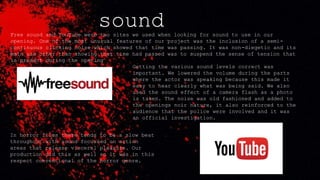 soundFree sound and YouTube were two sites we used when looking for sound to use in our
opening. One of the most unusual features of our project was the inclusion of a semi-
continuous clicking noise which showed that time was passing. It was non-diegetic and its
main use other than showing that time had passed was to suspend the sense of tension that
is present during the opening
Getting the various sound levels correct was
important. We lowered the volume during the parts
where the actor was speaking because this made it
easy to hear clearly what was being said. We also
used the sound effect of a camera flash as a photo
is taken. The noise was old fashioned and added to
the openings noir nature, it also reinforced to the
audience that the police were involved and it was
an official investigation.
In horror films there tends to be a slow beat
throughout with sound focussed on action
areas that release visceral pleasure. Our
production did this as well so it was in this
respect conventional of the horror genre.
 