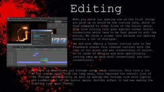 Editing
When you watch our opening one of the first things
you pick up on would be the cutting rate, which is
slow compared to other films of the horror genre.
This slow cutting rate goes against normal horror
conventions which tend to be fast paced to suit the
action. We chose a slower rate because our opening
contains a lot of dialogue.
We did also employ a faster cutting rate in the
flashback scenes this created contrast with the
rest of our piece and was conventional of horror.
So in terms of editing and more specifically
cutting rate we were both conventional and non-
conventional.
We chose to desaturate our footage using image controls. This took a lot
of the orange light from the lamp away, this improved the overall look of
the footage aesthetically as well as making the footage look more typical
and conventional of the horror genre. Another affect it had was making the
lighting look more lowkey.
 