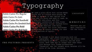 Typography
We used a plain white font called Adobe
Calson Pro on a black back ground. We
chose it because it was typical film
noir and its plain and easy to read. As
I said its very plain and this
challenges conventions as many films
use more obviously horror related fonts
that include features like being
written in blood. Our title challenges
conventions of horror through its lack
of conventions of horror.
We thought a lot about hierarchy with our
typography. The titles first show the actors names
followed by producer , director and the film
title. Each name was in larger font than there
role because this looked professional .
“Causation” was the largest word, because it’s the
title of the film, obviously.
Monsters was our
main inspiration
for the title.
 