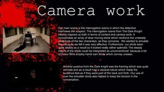 Camera work
Our main scene is the interrogation scene in which the detective
interviews the suspect. The interrogation scene from The Dark Knight
heavily inspired us both in terms of content and camera work. It
incorporates an array of slow moving shots which reinforce the unsteady
undertone of the two characters as they converse. We wanted to emulate
this because we felt it was very effective. Furthermore our shots were
quite steady as a result so it looked really rather splendid. The steady
nature of the shots could be interpreted as unconventional because a lot
of horror films employ handi cam shots which convey unease.
Another positive from the Dark knight was the framing which was quite
intimate and as a result had a visceral nature which made the
audience feel as if they were part of the back and forth. Our use of
over the shoulder shots also helped to keep the tension in the
conversation.
 