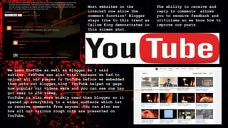 Most websites on the
internet now allow the
comment function! Blogger
stays true to this trend as
Callum King demonstrates in
this screen shot.
The ability to receive and
reply to comments allows
you to receive feedback and
criticisms so we know how to
improve our posts.
We used YouTube as well as Blogger as I said
earlier. YouTube was also vital because we had to
upload all our pieces to YouTube before we embedded
them onto our Blogger blog. YouTube helped us gage
how popular our videos were and you can see one has
got near to 250 views.
YouTube is also more widely used than blogger so it
opened up everything to a wider audience which let
us receive comments from anyone. You can also see
how all our various rough cuts are presented on
YouTube.
 