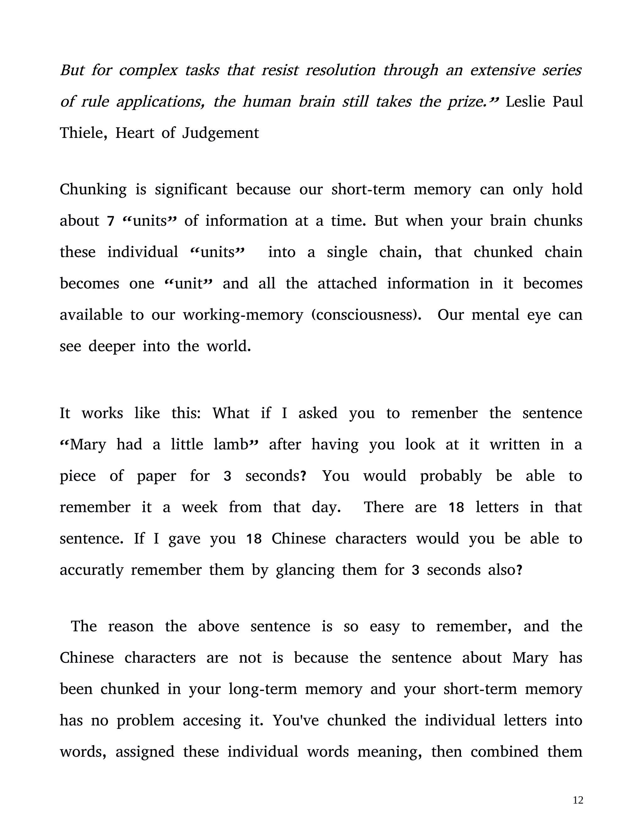 accuratly remember them by glancing them for 3 seconds also?
The reason the above sentence is so easy to remember, and the
Chinese characters are not is because the sentence about Mary has
been chunked in your long-term memory and your short-term memory
has no problem accesing it. You've chunked the individual letters into
words, assigned these individual words meaning, then combined them
into the patter of a sentence that gave it it's own contextual meaning.
This phenomena happens in all cognitively complex tasks. One of the
major reasons for chess grandmasters extraordinary ability is that they
have about 50 thousand chess specific patterns in their heads. A
novice and a grandmaster may have the same cognitive capacity for
working-memory, and they both may perform about the same in
general memory tests, but the grandmaster will outperform the novice
in chess specific memory tests where pieces in a board must be
recollected. The novice will become overburdened by a chess game
since their working memory is overloaded because there is very little
information from the lack of chess specific chunks. The grandaster can
also only have 7 “units” in his working-memory, but these chunked
units have a lot more information in them.
The areas of the brain being activated by the novice and the
 