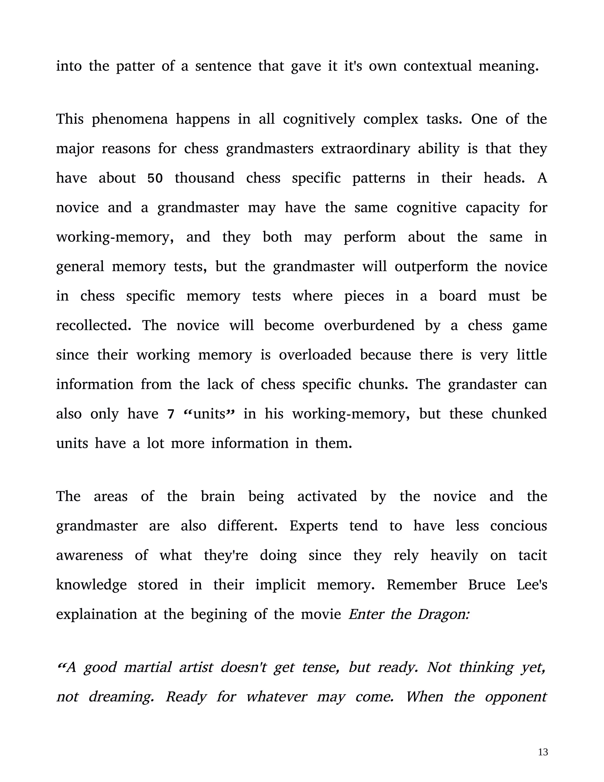 grandmaster are also different. Experts tend to have less concious
awareness of what they're doing since they rely heavily on tacit
knowledge stored in their implicit memory. Remember Bruce Lee's
explaination at the begining of the movie Enter the Dragon:
“A good martial artist doesn't get tense, but ready. Not thinking yet,
not dreaming. Ready for whatever may come. When the opponent
expands I contract. When he contracts I expand. And when there's an
opportunity I do not hit (rising his fist), “it” hits all by itself!”
The “it” Bruce Lee is talking about is tacit knowledge. New research
in cognitive science reveal that grandmaster chess players operate on a
semiconscious state much like Bruce Lee's description. Novices rely on
conscious areas of the brain, which is very limited compared to the
unconscious.
The Eastern interpretation of enlightment is an understanding of the
world that can't be articulated (tacit knowledge). The Western idea of
enlightment during the 18th century was the accumilation of explicit
knoweldge and a drive to explain everything in this world with
language or mathematics (explicit knowledge). Cognitive science shows
that these two extreames have to be combined since they complement
each other.
 