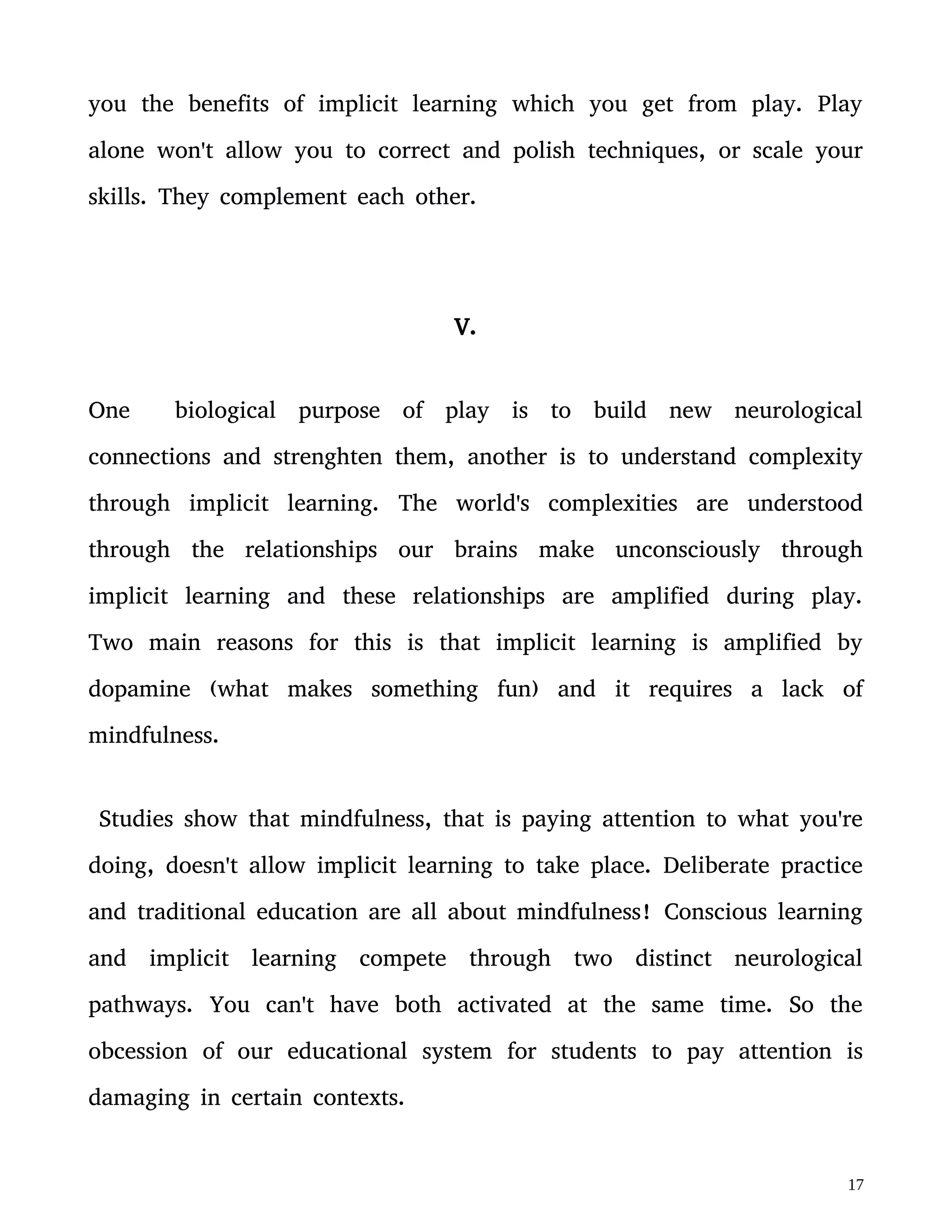 and traditional education are all about mindfulness! Conscious learning
and implicit learning compete through two distinct neurological
pathways. You can't have both activated at the same time. So the
obcession of our educational system for students to pay attention is
damaging in certain contexts.
Play therefore isn't necessarily a tool for students to pay more
attention to explicit knowledge; play is a tool for making connections
at a tacit level. This tacit understanding is necessary for explicit
understanding though:
“While tacit knowledge can be possessed by itself, explicit knowledge
must rely on being tacitly understood and applied. Hence all
knowledge is either tacit or rooted on tacit knowledge. A wholly
explicit knowledge is unthinkable.” Michael Polanyi
Remember how much easier it is to remember the sentence “Mary had
a little lamb” than the 18 Chinese characters. The implicit learning
you gain through play will amplify any explicit knowledge you gain.
But don't be fooled into believing that play is a video game or a
boardgame, etc. Professor Brian Boyd in his book On the Origin of
Stories: Evolution, Cognition, and Fiction argues that art is concidered
cognitive play with patterns. Through play over time patterns become
 