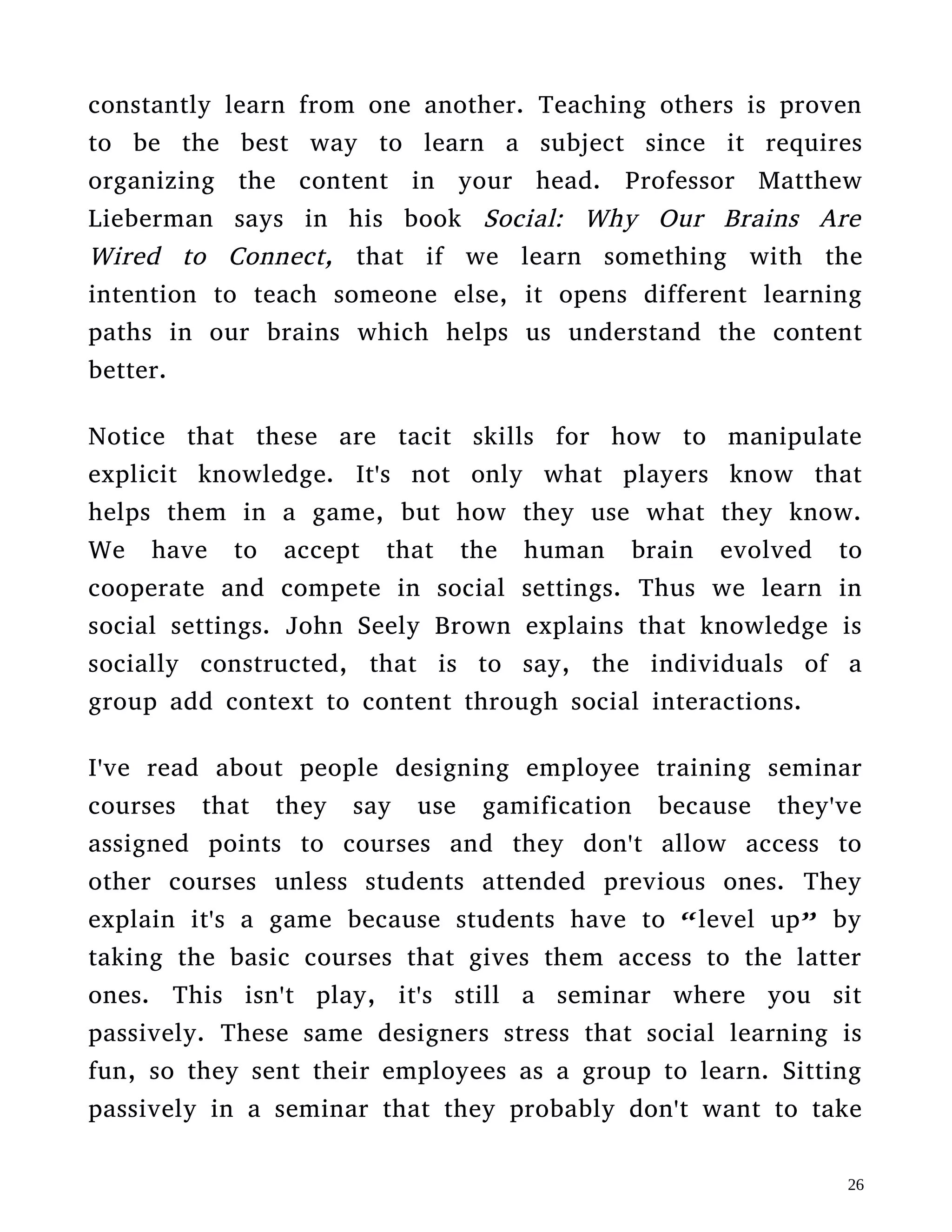 passively. These same designers stress that social learning is
fun, so they sent their employees as a group to learn. Sitting
passively in a seminar that they probably don't want to take
isn't social learning!
This “gamification” of training would be meaningful if the
students had to immediatly apply the knowledge from the
training in some way. There has to be an opportinity to
immediatly play with the explicit information given in an
educational setting for it to be effective. This doesn't
necessarily mean creating a simulation or a game to play,
the training knowledge can be applied to real world projects
as well.
IX.
Therefore the real benefits from play are the skills and understandings
one adquires at a tacit level but these tacit skills are amplified by
explicit knowledge. If you developed a proper game, you shouldn't
worry about gamifying the explicit knowledge adquisition part. Instead
apply elements for community management from games-as-a-service
that will encourage learning. By this I mean the emotional hooks
described by Raph Koster and a platform for communicating with new
media as described in the book A New Culture Of Learning by
Douglas Thomas and John Seely Brown.
 