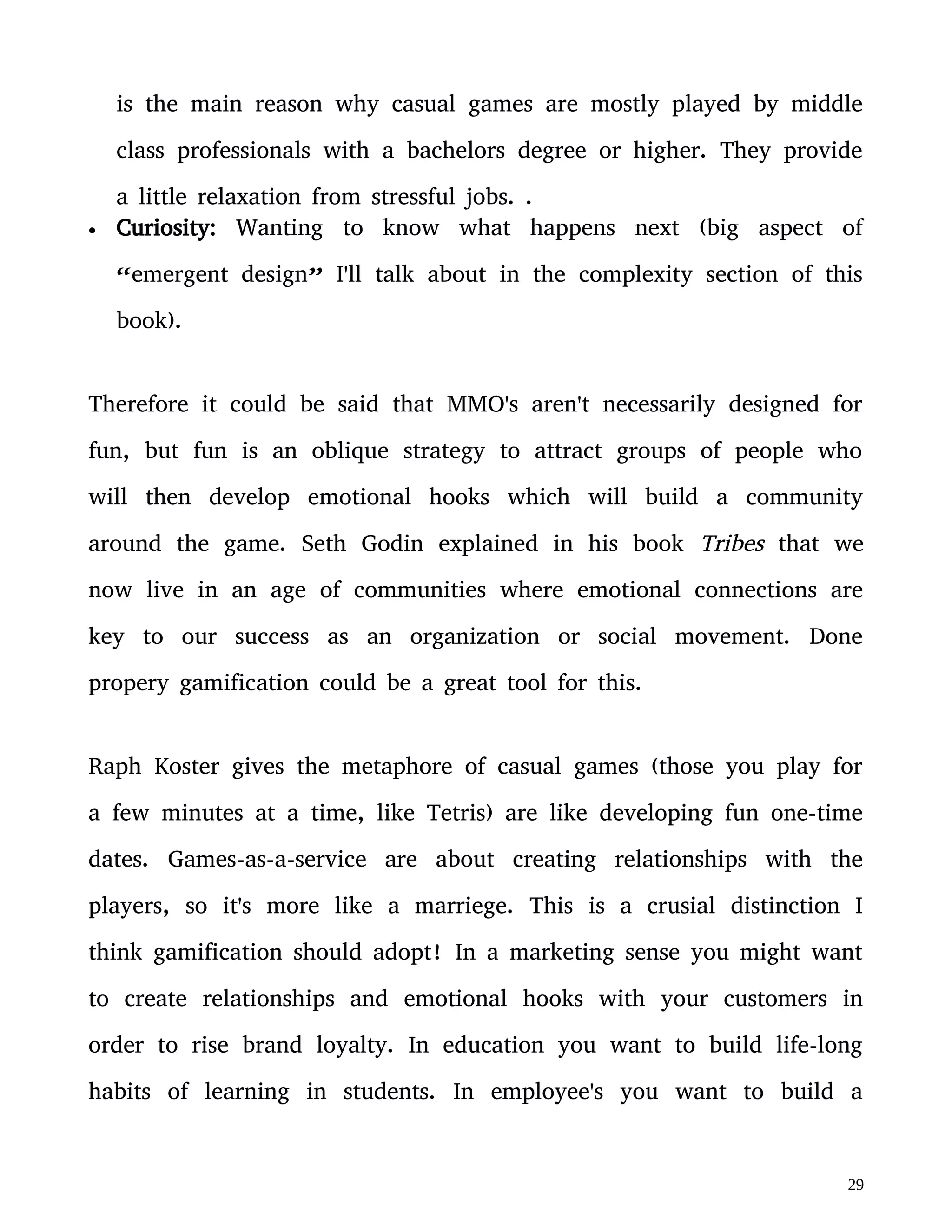 habits of learning in students. In employee's you want to build a
devoted and effective community who believe they're making the
world a better place, etc.
In this context gamification shouldn't be about creating a fun process
that leads to “addiction” to dopamine that will seduce people to go
perform work or educational process that's otherwise boring. Instead
gamification is the aplication of fun elements in the attempt to build a
tribe! Gamification is best used to develop a learning community
where a member's value and status in this community is based on the
knowledge and expertese they offer. This creates an upward spiral of
learning through peer-to-peer communication, cooperatation and
rivalry.
X.
One can also apply political theories to this game-as-a-service anology:
Atomism is a view that humans are individuals with fixed
personalities and identities that gather togheter due to self-interest as a
cost-benefit strategy, at the cost of individual freedoms. The name
comes from comparing human beings to atoms (meaning they have
fixed personalities), who gather togheter to make molecules. This is
 