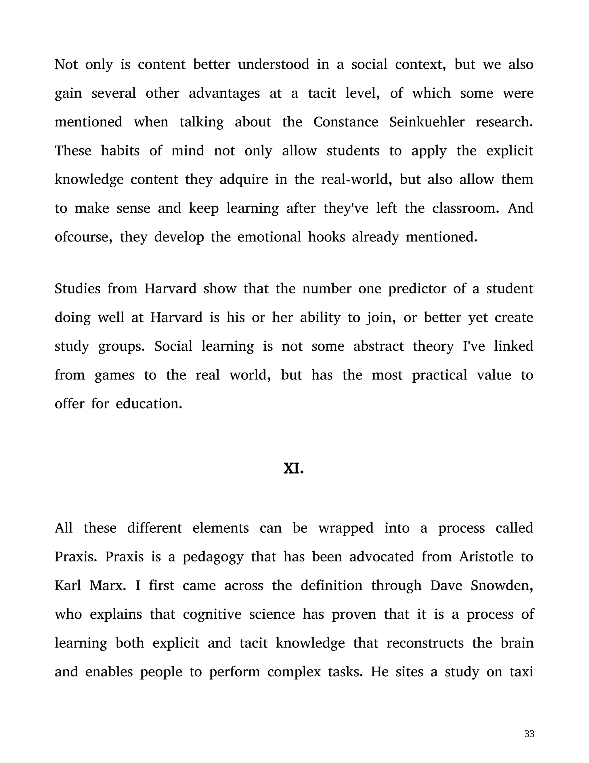 training. The hippocampus in these London taxi drivers became
dramatically larger due to their training.
London is the second largest city in the world in the number of
streets. To be able to pass the test and become a taxi driver in the
city of London, an individual needs to name all the streets they would
take and the major landmarks they would pass on a journey between
two randomly picked locations in the city. They need to do this
entirely by memory. These successful taxi drivers train by driving
around the city with a map in front of them on their own time until
the content sticks.
This Praxis process seemed very familiar to me based on my
knowledge on the gaining of expertise as a chess player. I went back
to the academic studies on chess expertese with a fresh outlook and
developed a sort of “gamified” version of Praxis. I'll briefly introduce
it in this book but will publish a more detailed manual on it in the
future.
XII.
Gamified Praxis is a loop between theory, action and reflection. Each
of these sections in the loop combines elements of deliberate practice
 
