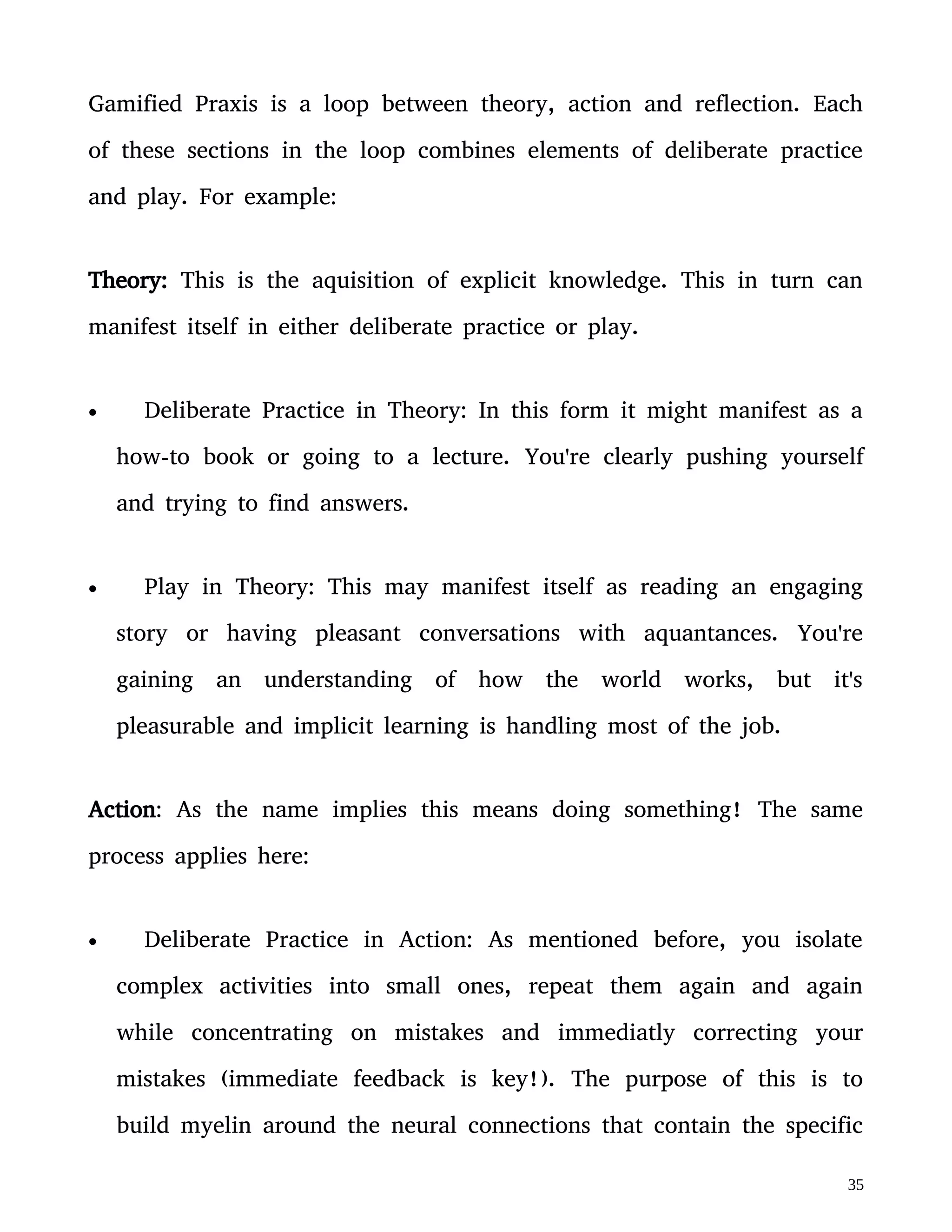 coordinated with your whole performance.
• Play in Action: This is the general sense of the word play. The
fun and social bondings of play will create emotional hooks that
motivate players to go through the pain of deliberate practice in
order to enhance performance, or belong to a community. Play
destroys mindfulness which allows implicit learning to happen
(which we've mentioned before) while dopamine (which creates the
sensation of fun) enhances implicit learning.
Reflection: The role of reflection is to organize the content inside your
long-term memory (sometimes making larger chunks) or to study
something deeply. Just having to explain the content to someone else
will help you achieve this section of the loop.
• Deliberate Practice in Reflection: chessplayers look deeply look at
games performed by grandmasters. They're trying to find patterns,
to see what the master saw. This is crusial for gaining expertese.
Look at the world as deeply has possible. Surfers and skaters record
their performance and analyse it carefully.
• Play in Reflection: Einstein said that play was the greatest form
of research. He would take bubble baths and openly admit to play
with them. He's said to have discovered the theory of special
 