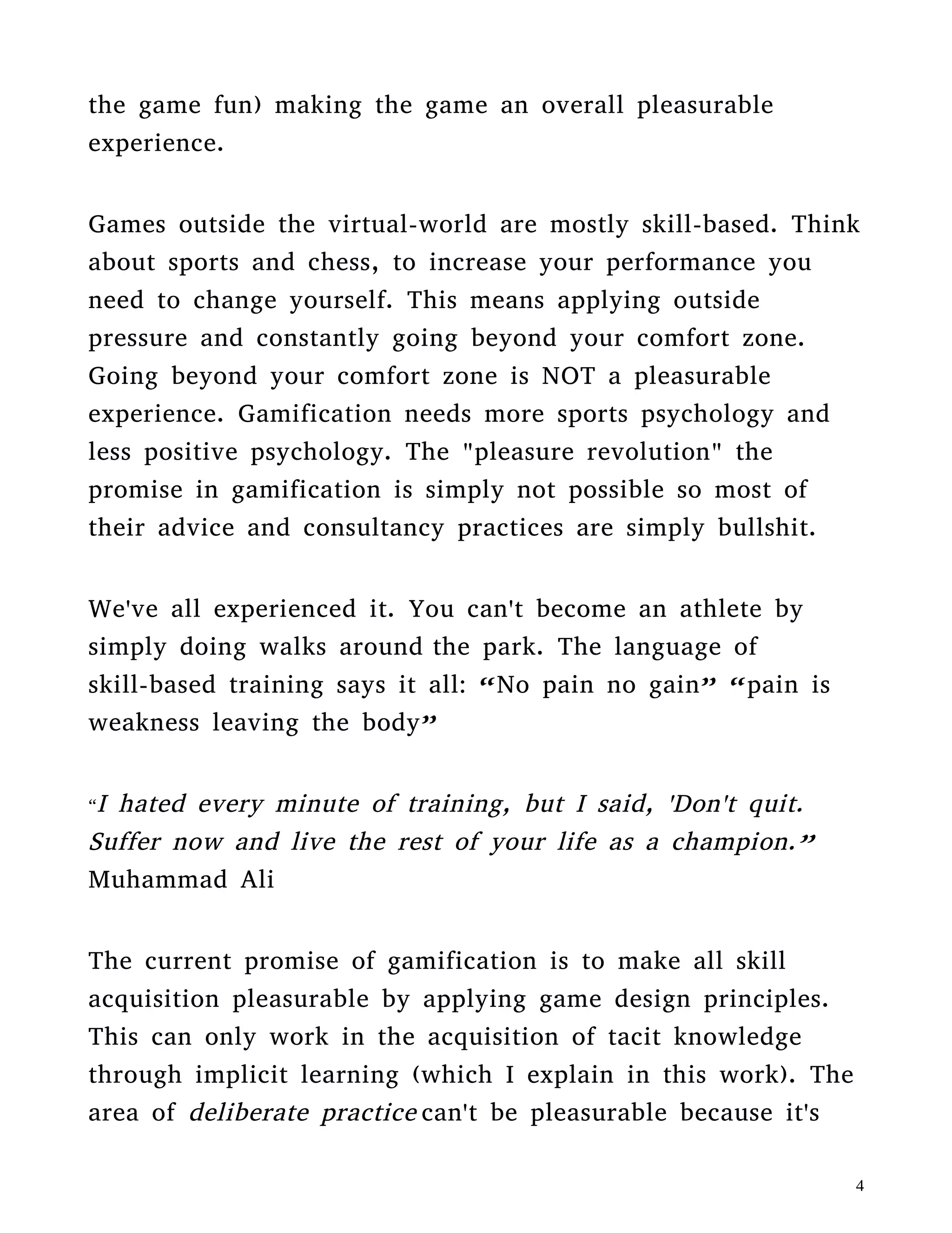 weakness leaving the body”
“I hated every minute of training, but I said, 'Don't quit.
Suffer now and live the rest of your life as a champion.”
Muhammad Ali
The current promise of gamification is to make all skill
acquisition pleasurable by applying game design principles.
This can only work in the acquisition of tacit knowledge
through implicit learning (which I explain in this work). The
area of deliberate practice can't be pleasurable because it's
basic principle is leaving your comfort zone. If this was
possible sports would have already found a pleasurable
training method. Have you heard of any? Neither have I.
There's a fundamental difference in learning to love the
grind and saying it's pleasurable like a fun casual game in
your smart-phone!
The “gamification” community is confusing the game
concept of flow with deliberate practice which K. Anders
Ericsson himself explains aren't the same thing!
I'll explain these fallacies in more detail in other works.
Currently you can find in Amazon my publications of
“Gamified” Player Types are a Scam and Grunt Work Will
NEVER be fun.
 