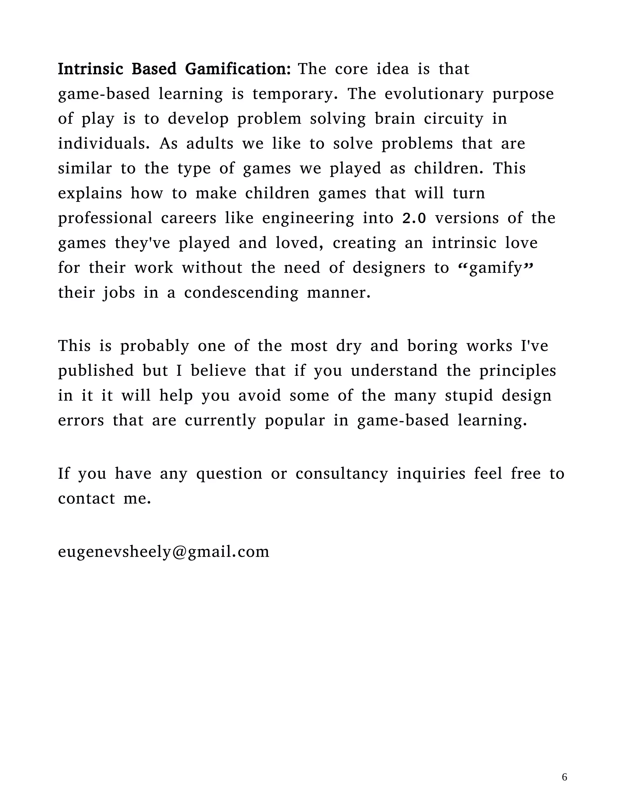 If you have any question or consultancy inquiries feel free to
contact me.
eugenevsheely@gmail.com
GAMIFIED EDUCATION
I.
It tends to be a popular concept in our culture that play and work are
two distinct things. And that work and learning are the same thing.
Therefore it's simple logic to conclude that play can't be educational.
This is in fact a mistake. Different fields of science are in agreement
that the evolutionary purpose of play in both animals and humans is
learning. Most learning from play however, happens at the
 