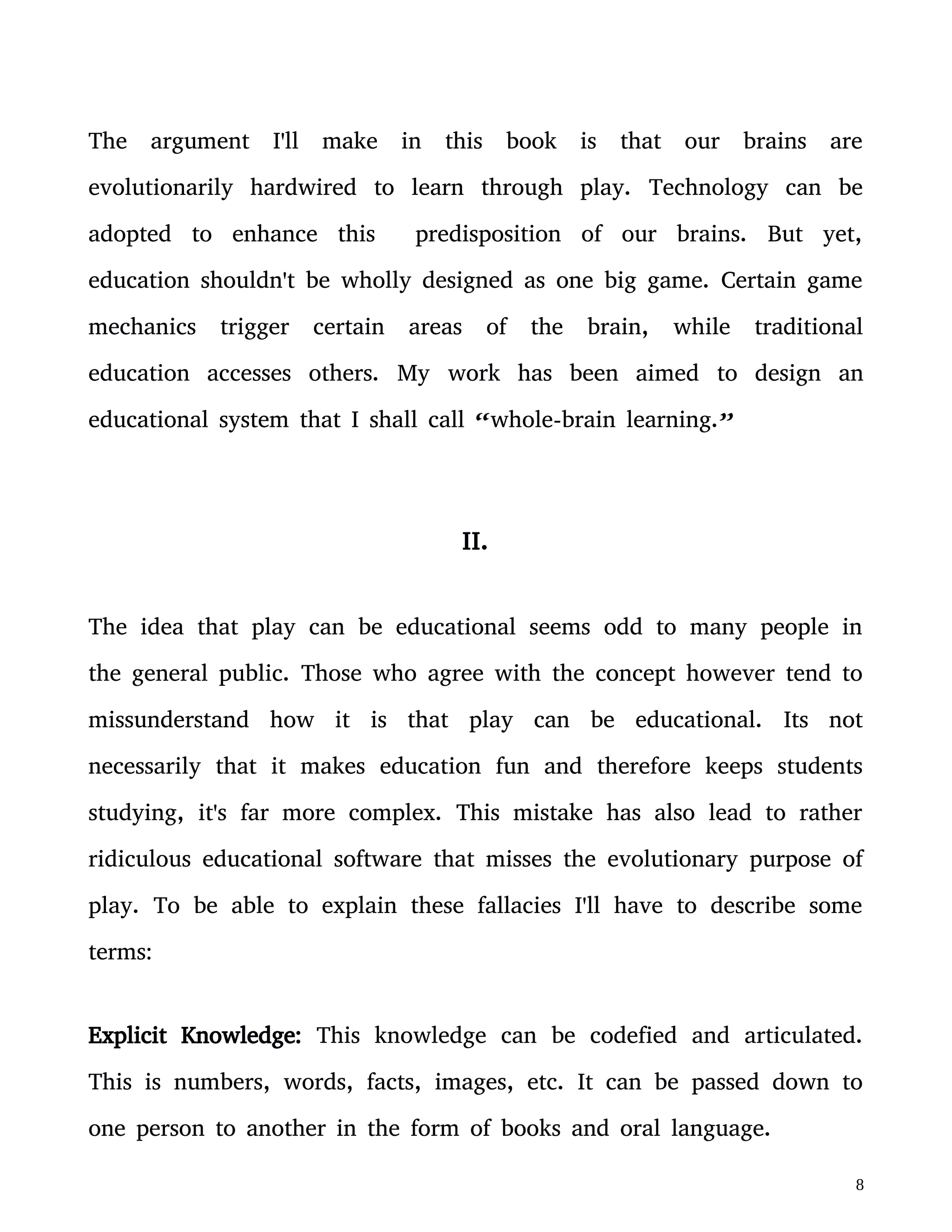 studying, it's far more complex. This mistake has also lead to rather
ridiculous educational software that misses the evolutionary purpose of
play. To be able to explain these fallacies I'll have to describe some
terms:
Explicit Knowledge: This knowledge can be codefied and articulated.
This is numbers, words, facts, images, etc. It can be passed down to
one person to another in the form of books and oral language.
Tacit Knowledge: This knowledge can't be codefied. You can only gain
this knowledge through experience or implicit learning.
I'll describe it with an example: You can verbally explain to a kid how
to ride a bicicle, you can show the child images illustrating the
step-by-step process it requires to ride a bicicle, but they'll never
really know how to ride it until they've taken action and attempted to
ride it. After much trial and error their tacit knowledge in the
subconscious brain is built. It's when “it clicks” in their brain.
Implicit Learning: This is the type of learning one gets without being
aware of it.
Ever known someone who moved into a new city and found that after
a couple of years their accent has changed? They didn't try to learn
 