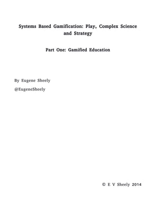 Systems Based Gamification: Play, Complex Science
and Strategy
Part One: Play
By Eugene Sheely
© E V Sheely 2014
INTRODUCTION
“The child amidst his baubles is learning the action of light,
motion, gravity, muscular force; and in the game of human
life, love, fear, justice, appetite and man... interact.” Ralph
Waldo Emerson
The following are a compilation of some insights I've gain in
the past few years while developing educational games. I
wrote this several months from it's current publication as a
reference to a circle of close friends who were working with
me in a design. This was my contribution on how to
enhance our educational game. My background is not in
game design but history and knowledge management, so this
work gives you some insights from a different perspective.
 