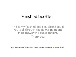 Finished booklet
This is my finished booklet, please could
you look through the power point and
then answer the questionnaire.
Thank you
Link for questionnaire https://www.surveymonkey.co.uk/r/LGT8WFL
 