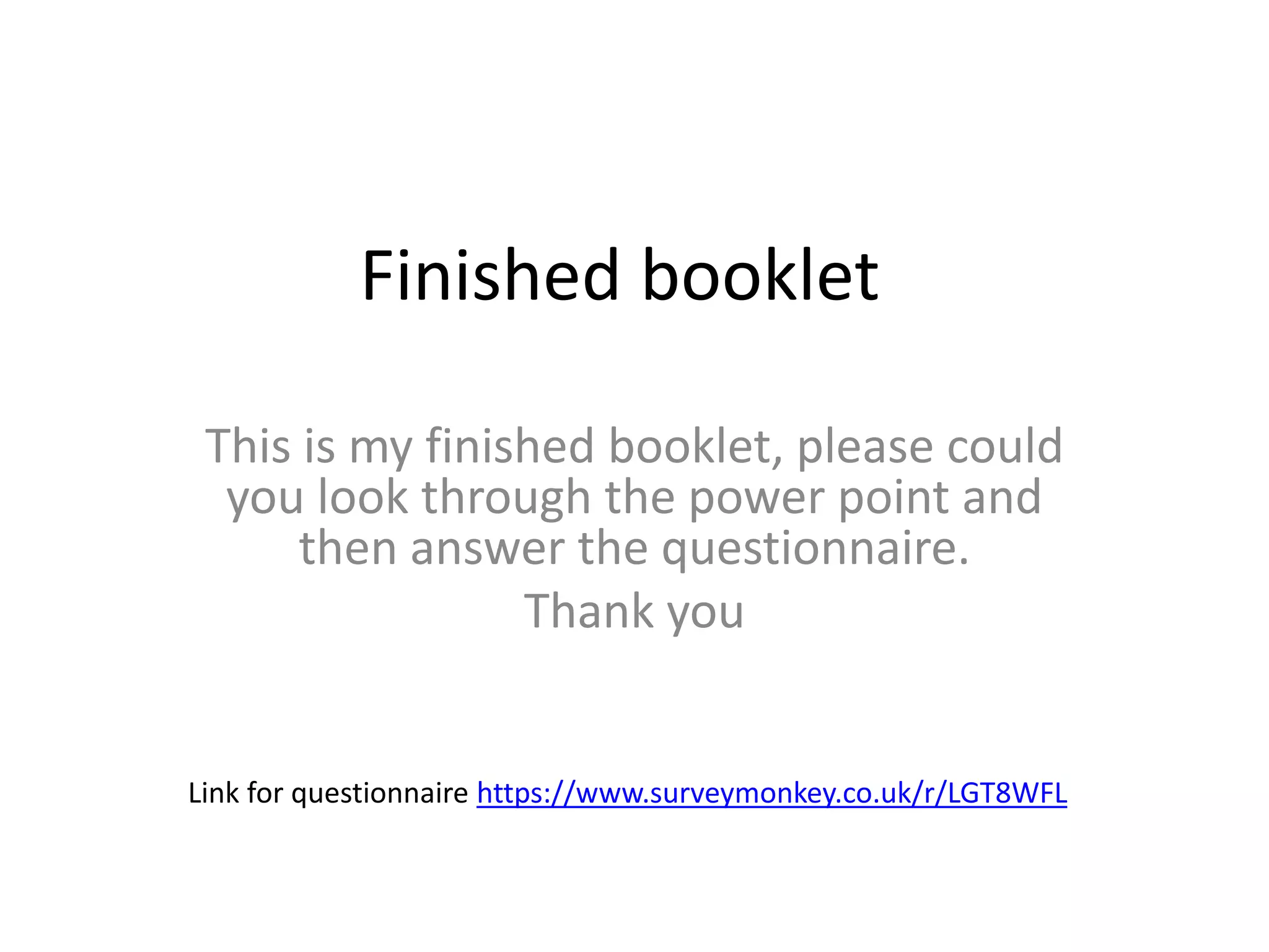 Finished booklet
This is my finished booklet, please could
you look through the power point and
then answer the questionnaire.
Thank you
Link for questionnaire https://www.surveymonkey.co.uk/r/LGT8WFL