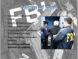 Nature of WorkInvestigate high profile crimesOn call 24 hours a dayThey go under cover Protect the U.S. from foreign and domestic threatsTrain local law enforcement agencies Conduct surveillance activities on subjects