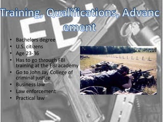 Training, Qualifications, Advancement Bachelors degree U.S. citizensAge 23-36Has to go through FBI training at the FBI academy Go to John Jay College of criminal justiceBusiness lawLaw enforcementPractical law 
