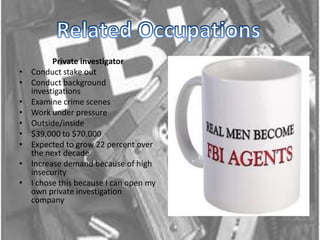 Related Occupations Private investigator Conduct stake outConduct background investigations Examine crime scenes Work under pressure Outside/inside$39,000 to $70,000Expected to grow 22 percent over the next decade Increase demand because of high insecurity I chose this because I can open my own private investigation company 