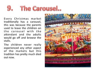 Every	
   Chri stmas	
   market	
  
tradi.onally	
   has	
   a	
   carousel,	
  
this	
   was	
   because	
   the	
   parents	
  
used	
   to	
   leave	
   the	
   children	
   on	
  
t h e	
   c a r o u s e l	
   w i t h	
   t h e	
  
aUendant	
   and	
   the	
   adults	
  
would	
   go	
   oﬀ	
   and	
   browse	
   the	
  
stalls.	
  	
  
The	
   children	
   never	
   really	
  
experienced	
   any	
   other	
   aspect	
  
of	
   the	
   markets	
   but	
   this	
  
tradi.on	
  has	
  preUy	
  much	
  died	
  
out	
  now.	
  

 
