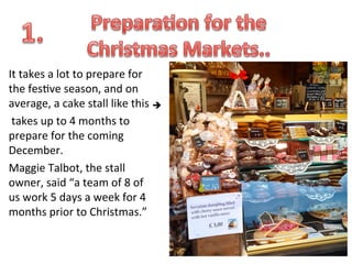 It	
  takes	
  a	
  lot	
  to	
  prepare	
  for	
  
the	
  fes.ve	
  season,	
  and	
  on	
  
average,	
  a	
  cake	
  stall	
  like	
  this	
  è	
  
	
  
	
  takes	
  up	
  to	
  4	
  months	
  to	
  
prepare	
  for	
  the	
  coming	
  
December.	
  	
  
Maggie	
  Talbot,	
  the	
  stall	
  
owner,	
  said	
  “a	
  team	
  of	
  8	
  of	
  
us	
  work	
  5	
  days	
  a	
  week	
  for	
  4	
  
months	
  prior	
  to	
  Christmas.”	
  

 