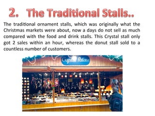 The	
   tradi.onal	
   ornament	
   stalls,	
   which	
   was	
   originally	
   what	
   the	
  
Christmas	
  markets	
  were	
  about,	
  now	
  a	
  days	
  do	
  not	
  sell	
  as	
  much	
  
compared	
   with	
   the	
   food	
   and	
   drink	
   stalls.	
   This	
   Crystal	
   stall	
   only	
  
got	
   2	
   sales	
   within	
   an	
   hour,	
   whereas	
   the	
   donut	
   stall	
   sold	
   to	
   a	
  
countless	
  number	
  of	
  customers.	
  

 