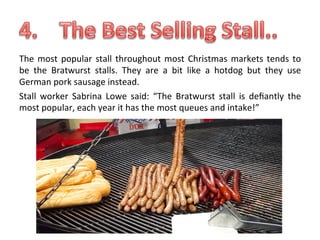 The	
   most	
   popular	
   stall	
   throughout	
   most	
   Christmas	
   markets	
   tends	
   to	
  
be	
   the	
   Bratwurst	
   stalls.	
   They	
   are	
   a	
   bit	
   like	
   a	
   hotdog	
   but	
   they	
   use	
  
German	
  pork	
  sausage	
  instead.	
  
Stall	
   worker	
   Sabrina	
   Lowe	
   said:	
   “The	
   Bratwurst	
   stall	
   is	
   deﬁantly	
   the	
  
most	
  popular,	
  each	
  year	
  it	
  has	
  the	
  most	
  queues	
  and	
  intake!”	
  
	
  

 